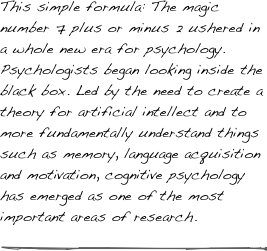 This simple formula: The magic number 7 plus or minus 2 ushered in a whole new era for psychology. Psychologists began looking inside the black box. Led by the need to create a theory for artificial intellect and to more fundamentally understand things such as memory, language acquisition and motivation, cognitive psychology has emerged as one of the most important areas of research.

￼
