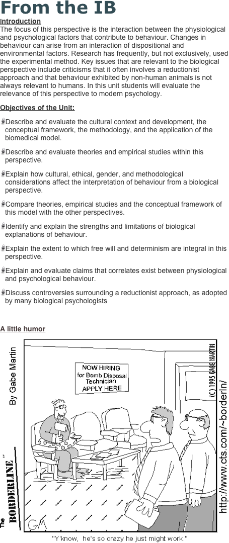 From the IB
Introduction The focus of this perspective is the interaction between the physiological and psychological factors that contribute to behaviour. Changes in behaviour can arise from an interaction of dispositional and environmental factors. Research has frequently, but not exclusively, used the experimental method. Key issues that are relevant to the biological perspective include criticisms that it often involves a reductionist approach and that behaviour exhibited by non-human animals is not always relevant to humans. In this unit students will evaluate the relevance of this perspective to modern psychology.
Objectives of the Unit:
Describe and evaluate the cultural context and development, the conceptual framework, the methodology, and the application of the biomedical model.
Describe and evaluate theories and empirical studies within this perspective.
Explain how cultural, ethical, gender, and methodological considerations affect the interpretation of behaviour from a biological perspective.
Compare theories, empirical studies and the conceptual framework of this model with the other perspectives.
Identify and explain the strengths and limitations of biological explanations of behaviour.
Explain the extent to which free will and determinism are integral in this perspective.
Explain and evaluate claims that correlates exist between physiological and psychological behaviour.
Discuss controversies surrounding a reductionist approach, as adopted by many biological psychologists

A little humor
￼