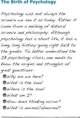 The Birth of Psychology
Psychology was not always the science we see it as today. Rather it came from a melding of Natural science and philosophy. Although psychology has a short life, it has a long, long history going right back to the greeks. To better understand the IB psychology class, one needs to know the origins and struggles of great questions:
Why are we here?
What is the soul
Where is the soul
What am I?
How does thinking occur?
What is normal/abnormal?

￼
