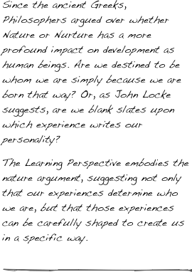 Since the ancient Greeks, Philosophers argued over whether Nature or Nurture has a more profound impact on development as human beings. Are we destined to be whom we are simply because we are born that way? Or, as John Locke suggests, are we blank slates upon which experience writes our personality?
The Learning Perspective embodies the nature argument, suggesting not only that our experiences determine who we are, but that those experiences can be carefully shaped to create us in a specific way.

￼
