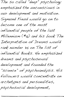 The so called "deep" psychology emphasized the unconscious in our development and motivation. Sigmund Freud would go on to become one of the most influential people of the last Millennium (#16) and his book The Interpretation of Dreams would rank number 35 on The list of influential Books. He emphasized dreams and psychosexual development and founded the "science" of psychoanalysis. His followers would concentrate on archetypes and personalities, psychosocial development, 

￼

